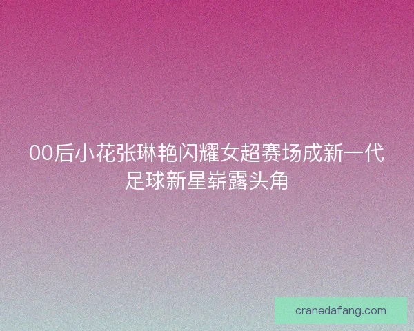 00后小花张琳艳闪耀女超赛场成新一代足球新星崭露头角