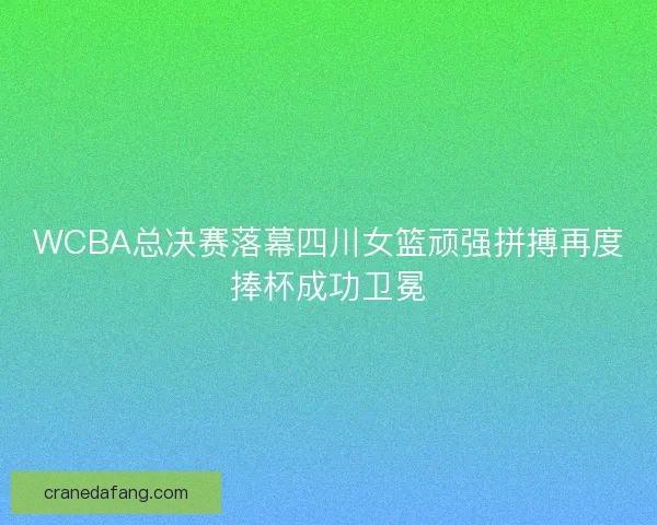 WCBA总决赛落幕四川女篮顽强拼搏再度捧杯成功卫冕
