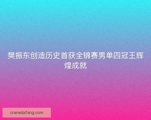 樊振东创造历史首获全锦赛男单四冠王辉煌成就