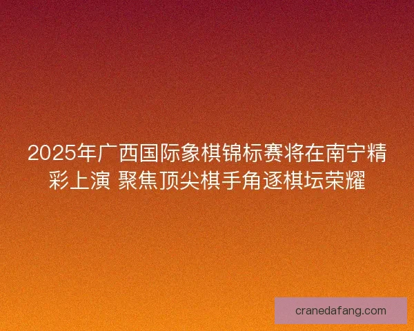 2025年广西国际象棋锦标赛将在南宁精彩上演 聚焦顶尖棋手角逐棋坛荣耀