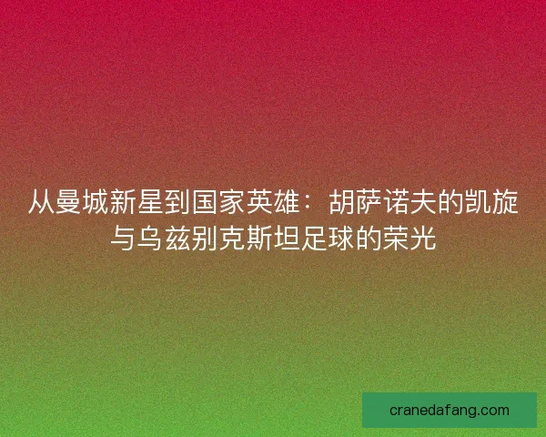 从曼城新星到国家英雄：胡萨诺夫的凯旋与乌兹别克斯坦足球的荣光